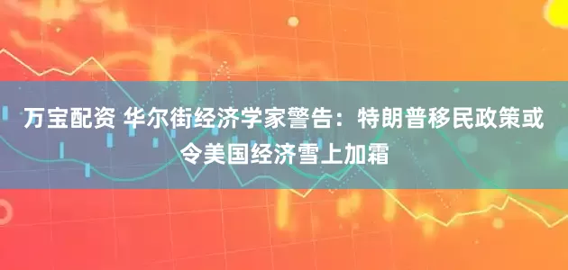 万宝配资 华尔街经济学家警告：特朗普移民政策或令美国经济雪上加霜