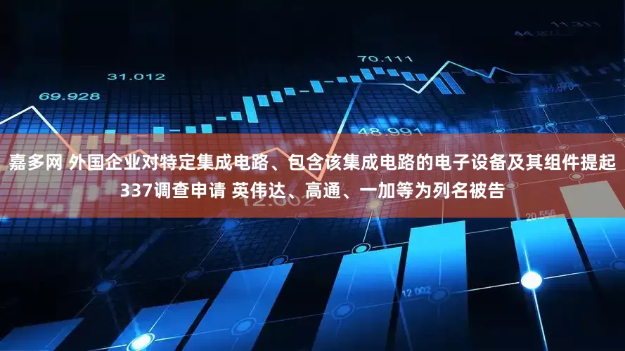 嘉多网 外国企业对特定集成电路、包含该集成电路的电子设备及其组件提起337调查申请 英伟达、高通、一加等为列名被告