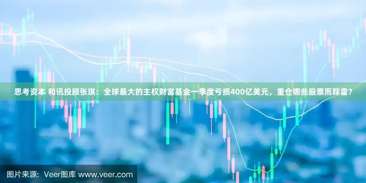 思考资本 和讯投顾张琪：全球最大的主权财富基金一季度亏损400亿美元，重仓哪些股票而踩雷？