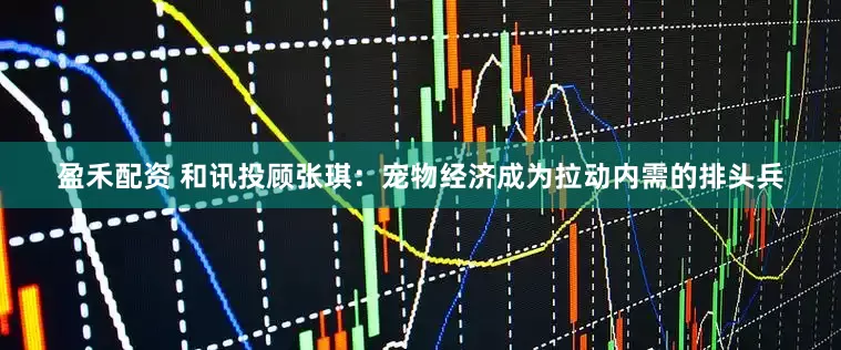 盈禾配资 和讯投顾张琪：宠物经济成为拉动内需的排头兵