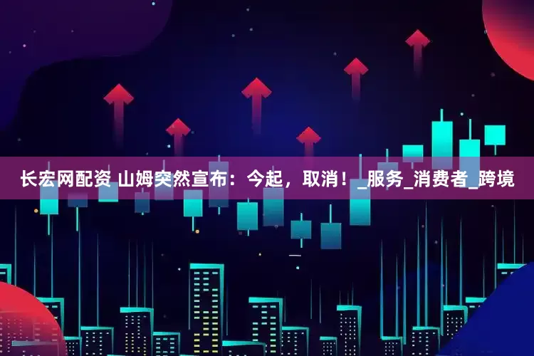 长宏网配资 山姆突然宣布：今起，取消！_服务_消费者_跨境