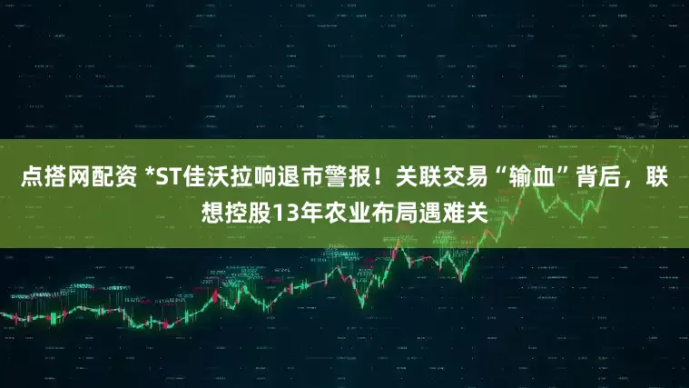 点搭网配资 *ST佳沃拉响退市警报！关联交易“输血”背后，联想控股13年农业布局遇难关