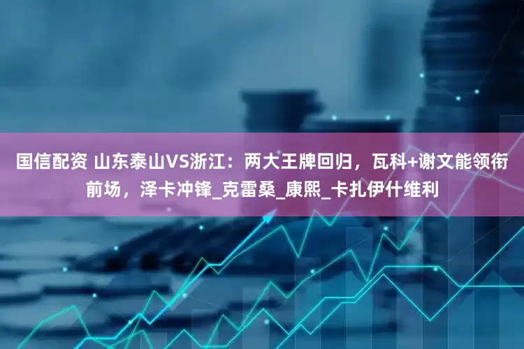 国信配资 山东泰山VS浙江：两大王牌回归，瓦科+谢文能领衔前场，泽卡冲锋_克雷桑_康熙_卡扎伊什维利