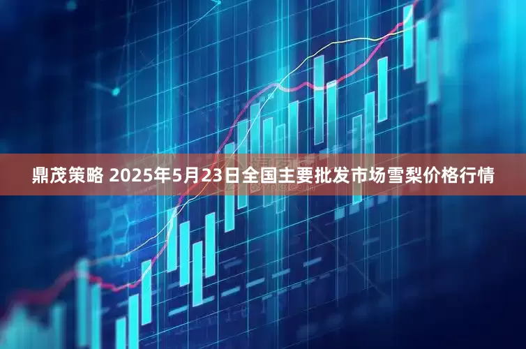 鼎茂策略 2025年5月23日全国主要批发市场雪梨价格行情