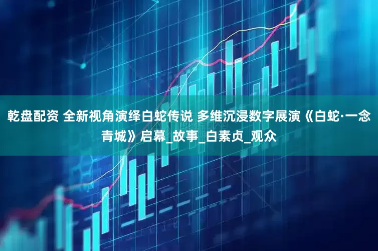 乾盘配资 全新视角演绎白蛇传说 多维沉浸数字展演《白蛇·一念青城》启幕_故事_白素贞_观众