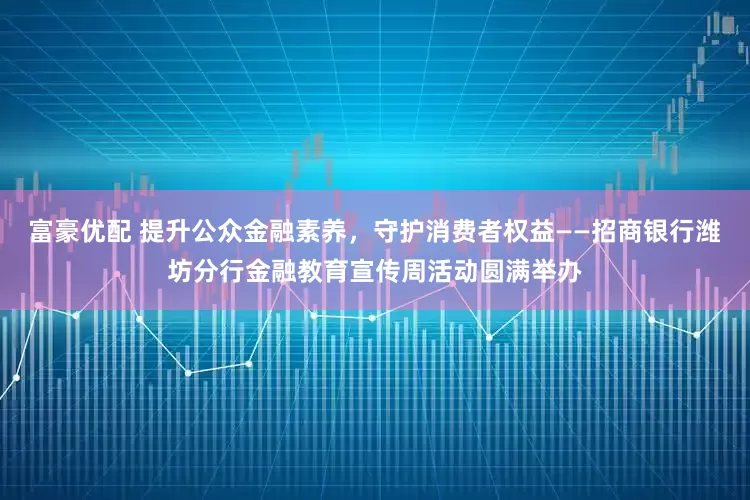 富豪优配 提升公众金融素养，守护消费者权益——招商银行潍坊分行金融教育宣传周活动圆满举办