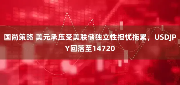 国尚策略 美元承压受美联储独立性担忧拖累，USDJPY回落至14720