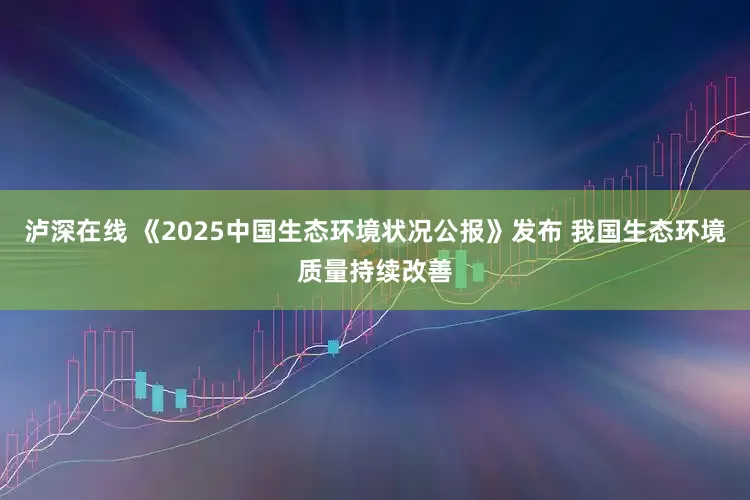 泸深在线 《2025中国生态环境状况公报》发布 我国生态环境质量持续改善