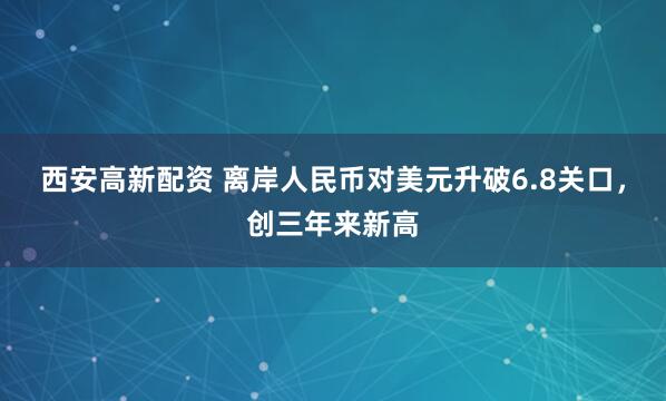 西安高新配资 离岸人民币对美元升破6.8关口，创三年来新高